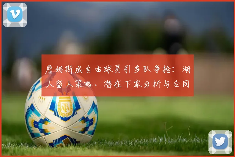 詹姆斯成自由球员引多队争抢：湖人留人策略、潜在下家分析与合同前景解读