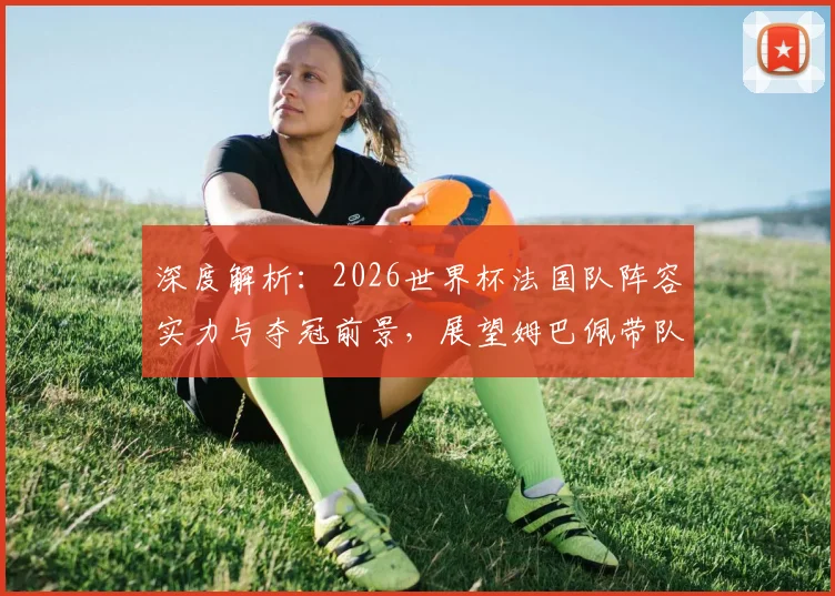 深度解析:2026世界杯法国队阵容实力与夺冠前景,展望姆巴佩带队卫冕之路