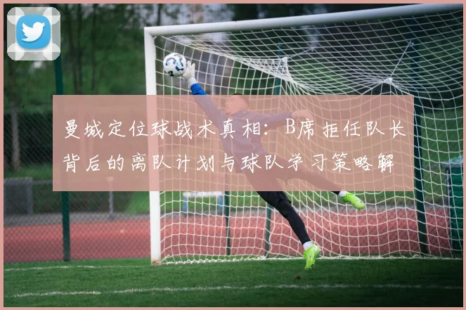 曼城定位球战术真相：B席拒任队长背后的离队计划与球队学习策略解析