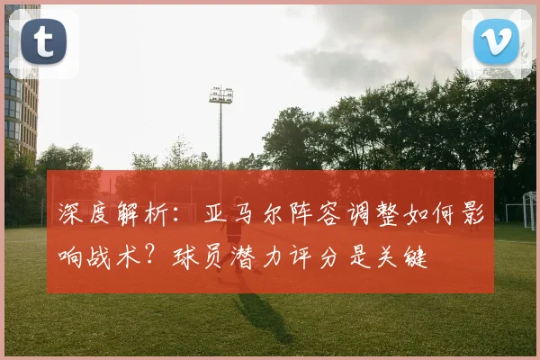 深度解析:亚马尔阵容调整如何影响战术?球员潜力评分是关键