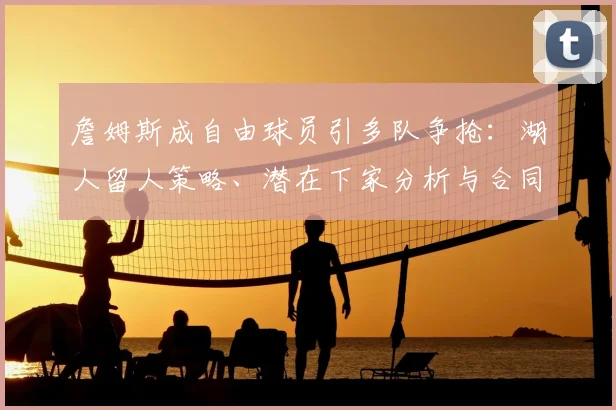 詹姆斯成自由球员引多队争抢:湖人留人策略、潜在下家分析与合同前景解读