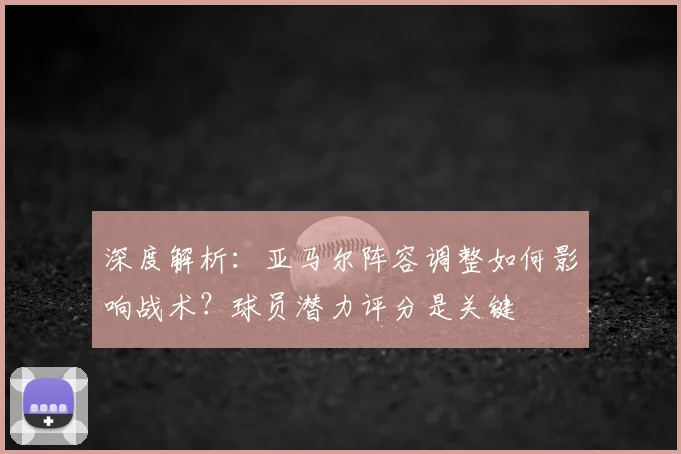 深度解析：亚马尔阵容调整如何影响战术？球员潜力评分是关键