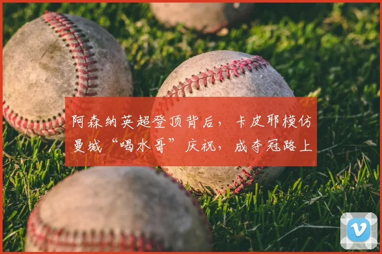 阿森纳英超登顶背后，卡皮耶模仿曼城“喝水哥”庆祝，成夺冠路上最佳注脚